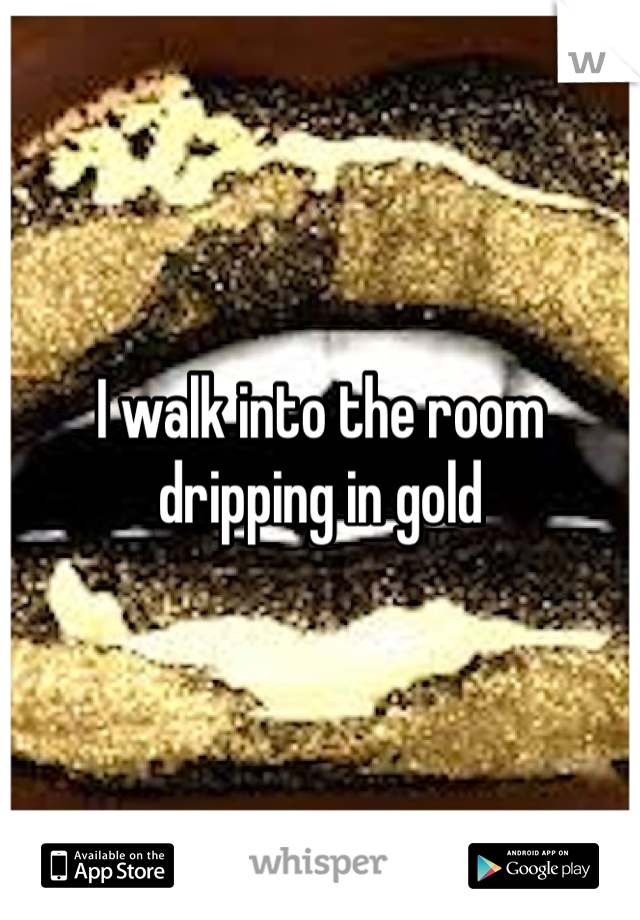 I walk into the room dripping in gold