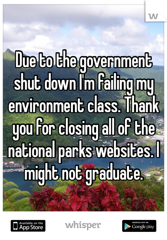 Due to the government shut down I'm failing my environment class. Thank you for closing all of the national parks websites. I might not graduate.