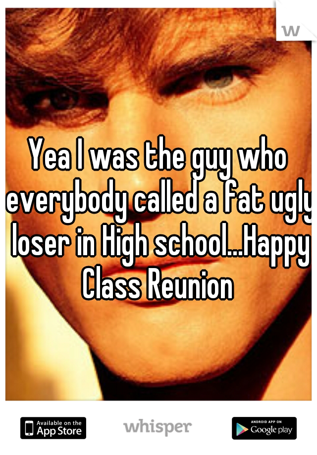 Yea I was the guy who everybody called a fat ugly loser in High school...Happy Class Reunion 