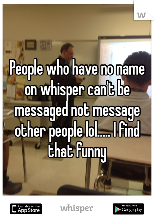 People who have no name on whisper can't be messaged not message other people lol..... I find that funny 