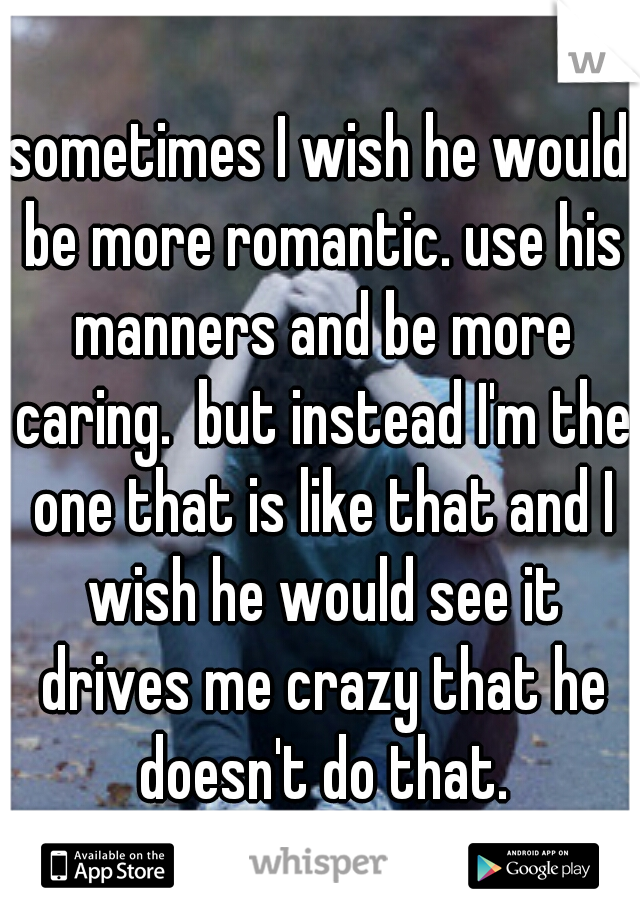 sometimes I wish he would be more romantic. use his manners and be more caring.  but instead I'm the one that is like that and I wish he would see it drives me crazy that he doesn't do that.