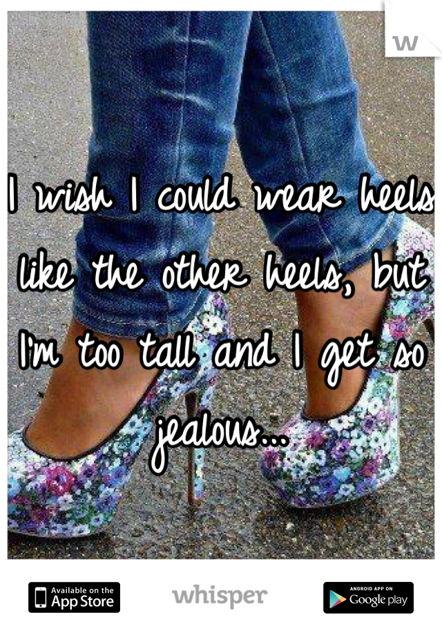 I wish I could wear heels like the other heels, but I'm too tall and I get so jealous...