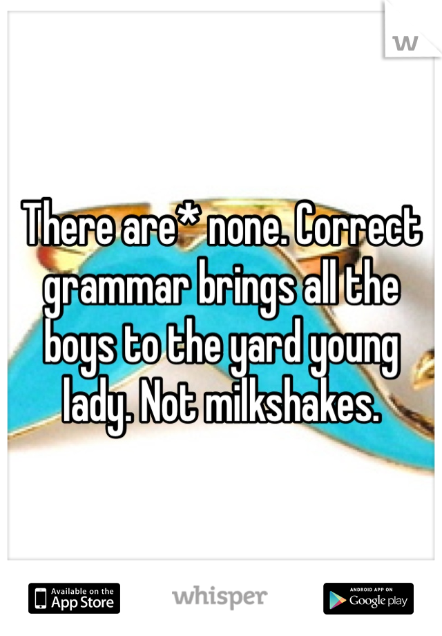 There are* none. Correct grammar brings all the boys to the yard young lady. Not milkshakes. 