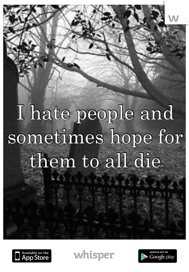 I hate people and sometimes hope for them to all die