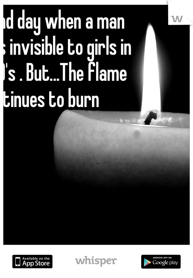 It's a sad day when a man becomes invisible to girls in their 20's . But...The flame continues to burn