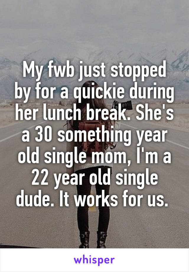 My fwb just stopped by for a quickie during her lunch break. She's a 30 something year old single mom, I'm a 22 year old single dude. It works for us. 