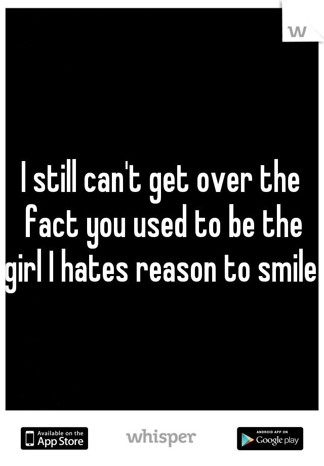 I still can't get over the fact you used to be the girl I hates reason to smile 
