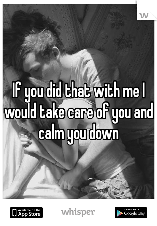 If you did that with me I would take care of you and calm you down