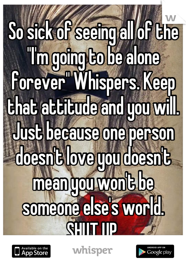 So sick of seeing all of the "I'm going to be alone forever" Whispers. Keep that attitude and you will. Just because one person doesn't love you doesn't mean you won't be someone else's world.
SHUT UP.