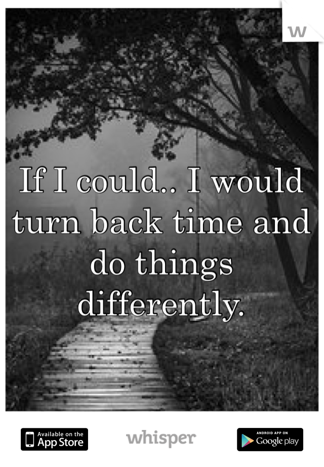 If I could.. I would turn back time and do things differently.