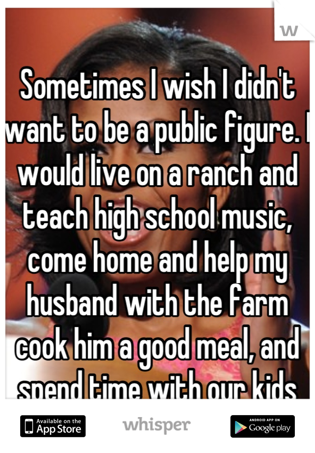 Sometimes I wish I didn't want to be a public figure. I would live on a ranch and teach high school music, come home and help my husband with the farm cook him a good meal, and spend time with our kids