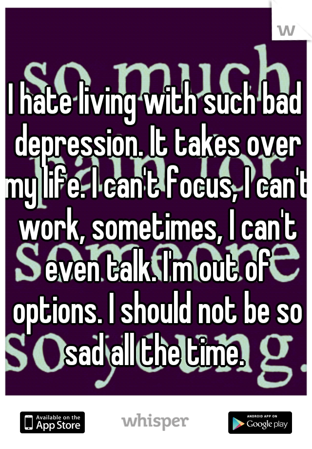 I hate living with such bad depression. It takes over my life. I can't focus, I can't work, sometimes, I can't even talk. I'm out of options. I should not be so sad all the time. 
