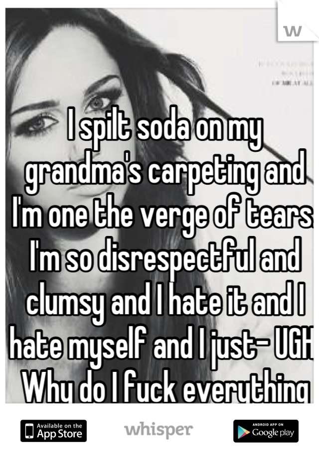 I spilt soda on my grandma's carpeting and I'm one the verge of tears. I'm so disrespectful and clumsy and I hate it and I hate myself and I just- UGH. Why do I fuck everything up all the time?!