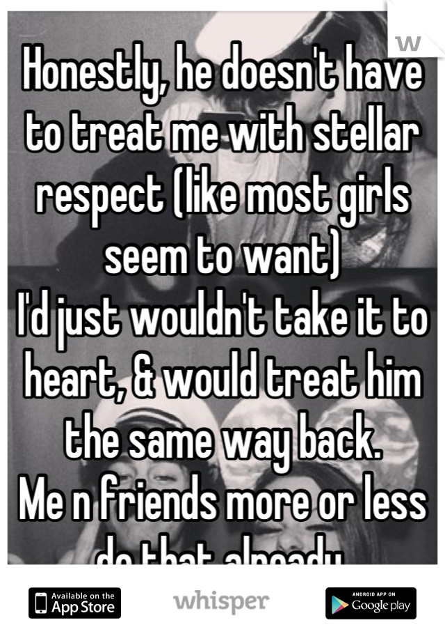 Honestly, he doesn't have to treat me with stellar respect (like most girls seem to want)
I'd just wouldn't take it to heart, & would treat him the same way back.
Me n friends more or less do that already.