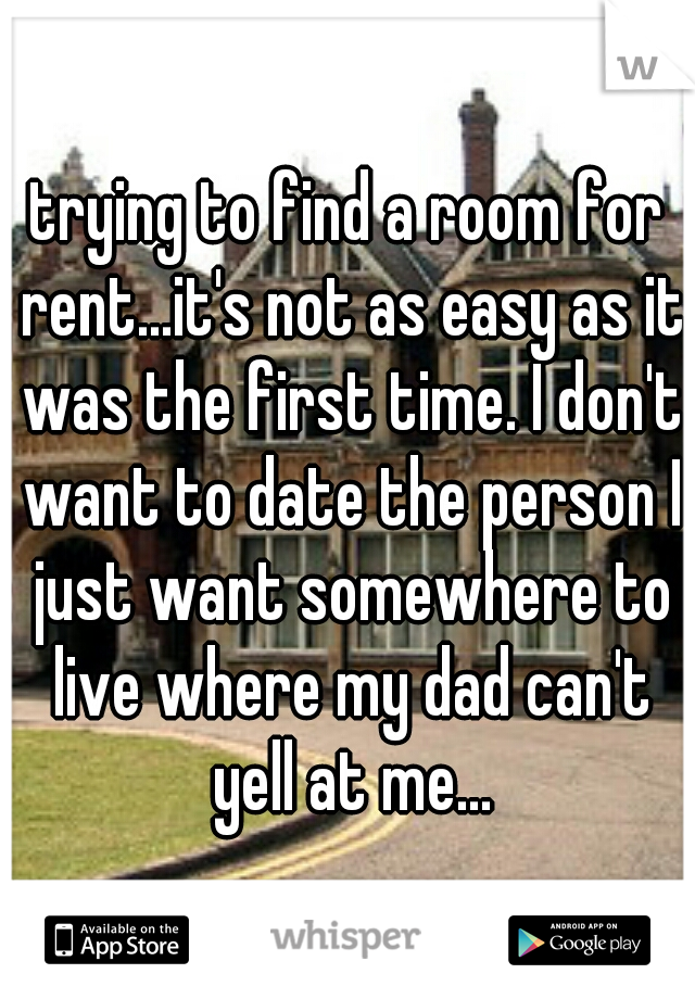 trying to find a room for rent...it's not as easy as it was the first time. I don't want to date the person I just want somewhere to live where my dad can't yell at me...
