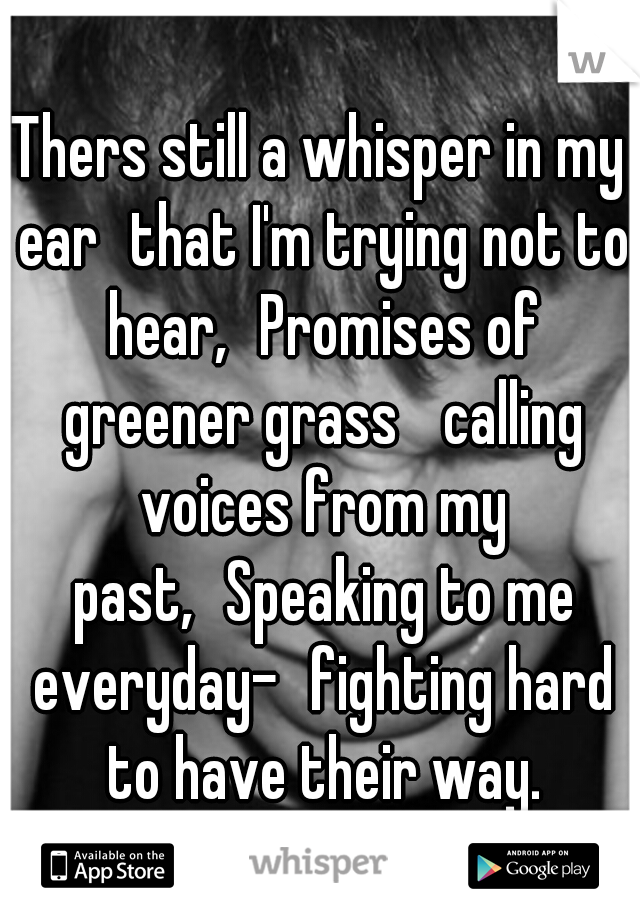 Thers still a whisper in my ear
that I'm trying not to hear,
Promises of greener grass 
calling voices from my past,
Speaking to me everyday-
fighting hard to have their way.