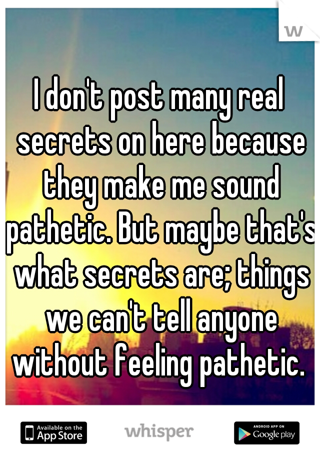 I don't post many real secrets on here because they make me sound pathetic. But maybe that's what secrets are; things we can't tell anyone without feeling pathetic. 