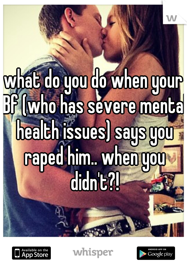 what do you do when your Bf (who has severe mental health issues) says you raped him.. when you didn't?!