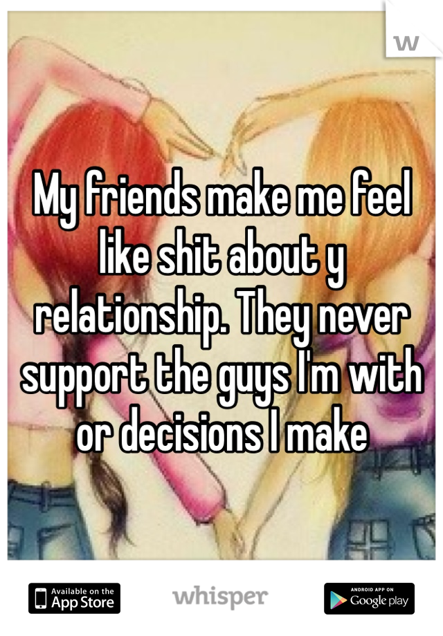 My friends make me feel like shit about y relationship. They never support the guys I'm with or decisions I make 