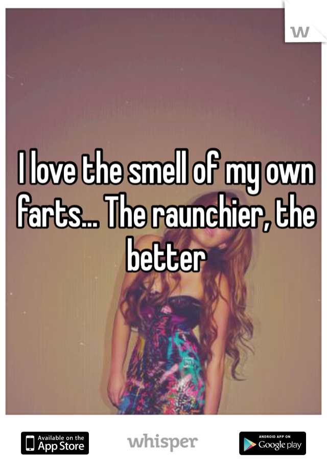 I love the smell of my own farts... The raunchier, the better