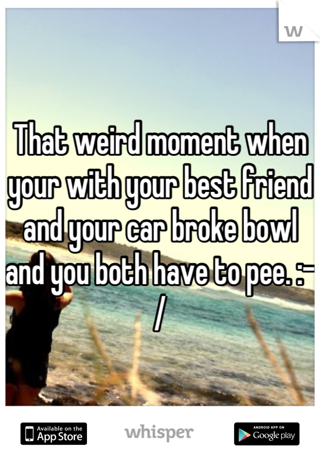 That weird moment when your with your best friend and your car broke bowl and you both have to pee. :-/