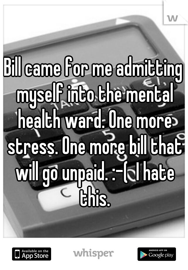 Bill came for me admitting myself into the mental health ward. One more stress. One more bill that will go unpaid. :-(  I hate this.