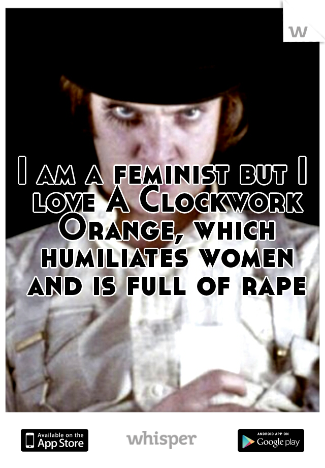 I am a feminist but I love A Clockwork Orange, which humiliates women and is full of rape