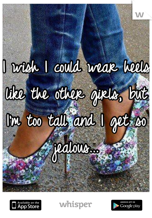 I wish I could wear heels like the other girls, but I'm too tall and I get so jealous...