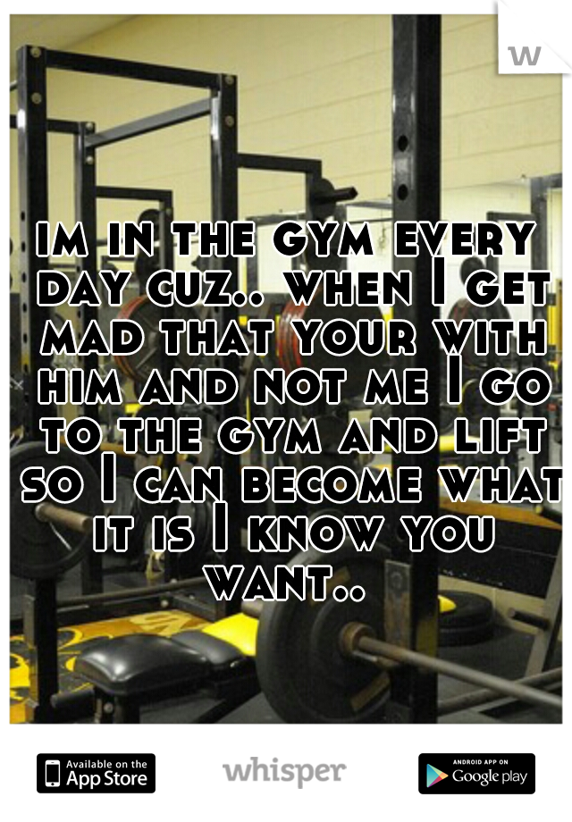 im in the gym every day cuz.. when I get mad that your with him and not me I go to the gym and lift so I can become what it is I know you want.. 