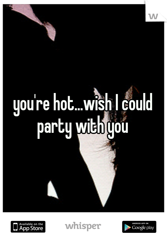 you're hot...wish I could party with you 