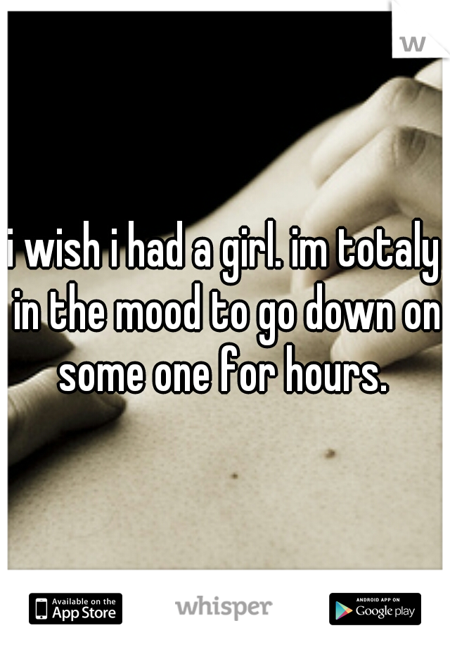 i wish i had a girl. im totaly in the mood to go down on some one for hours. 