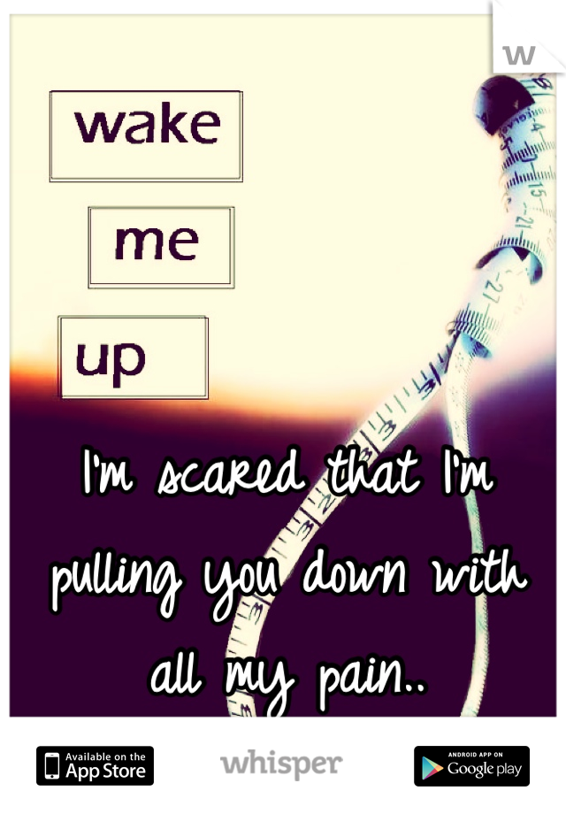 I'm scared that I'm pulling you down with all my pain..