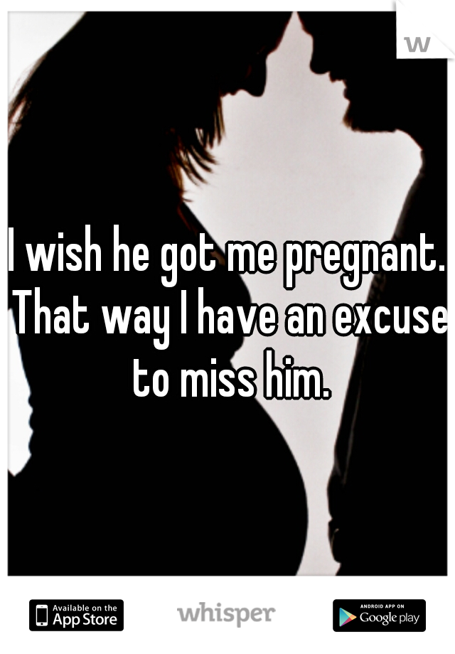 I wish he got me pregnant. That way I have an excuse to miss him.