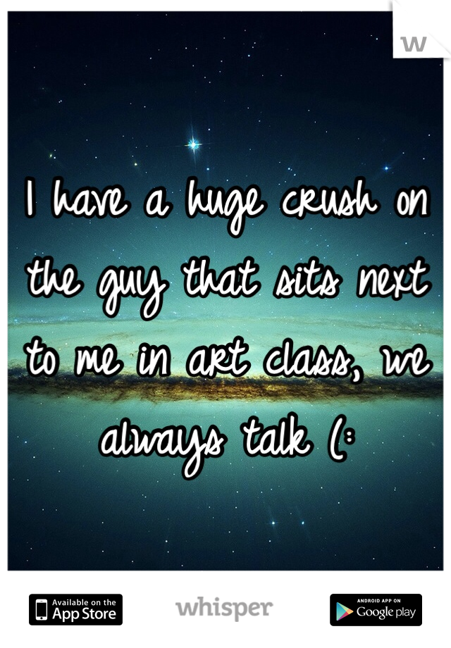 I have a huge crush on the guy that sits next to me in art class, we always talk (: