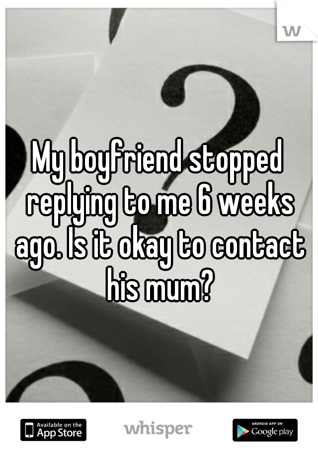 My boyfriend stopped replying to me 6 weeks ago. Is it okay to contact his mum?