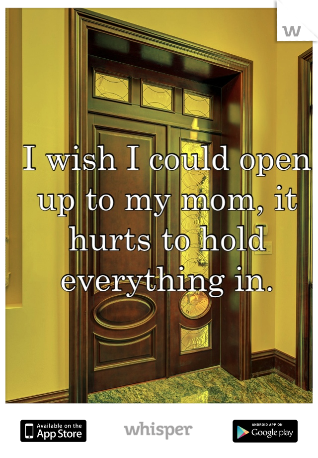 I wish I could open up to my mom, it hurts to hold everything in. 