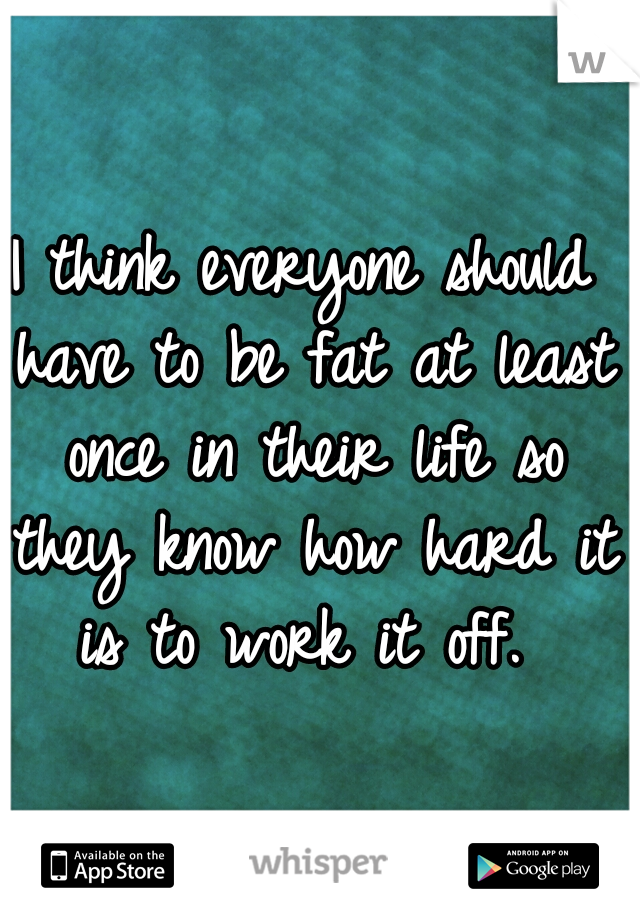 I think everyone should have to be fat at least once in their life so they know how hard it is to work it off. 