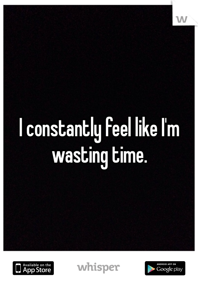 I constantly feel like I'm wasting time.