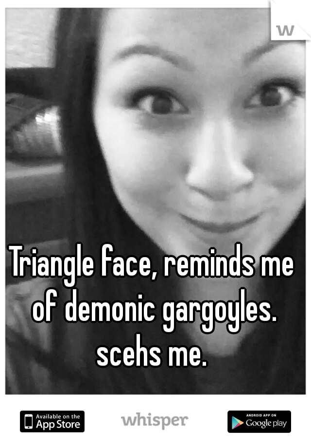 Triangle face, reminds me of demonic gargoyles. scehs me. 