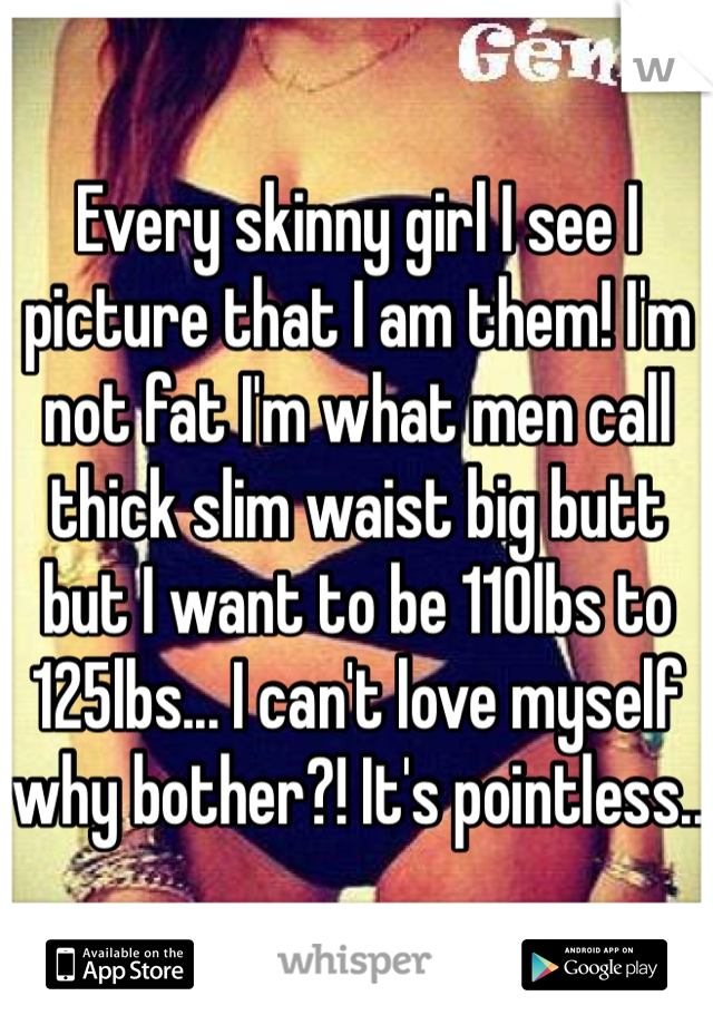 Every skinny girl I see I picture that I am them! I'm not fat I'm what men call thick slim waist big butt but I want to be 110lbs to 125lbs... I can't love myself why bother?! It's pointless.. 