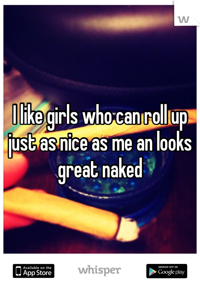 I like girls who can roll up just as nice as me an looks great naked 