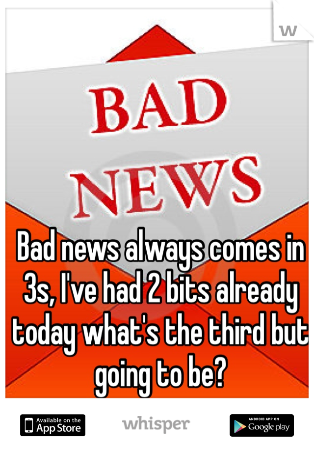Bad news always comes in 3s, I've had 2 bits already today what's the third but going to be? 