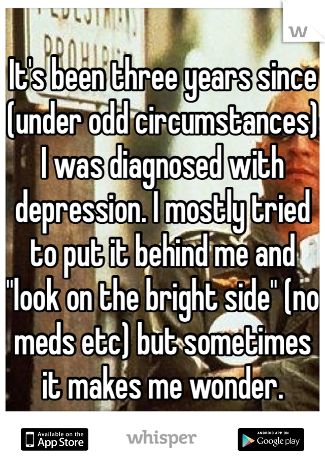 It's been three years since (under odd circumstances) I was diagnosed with  depression. I mostly tried to put it behind me and "look on the bright side" (no meds etc) but sometimes it makes me wonder.