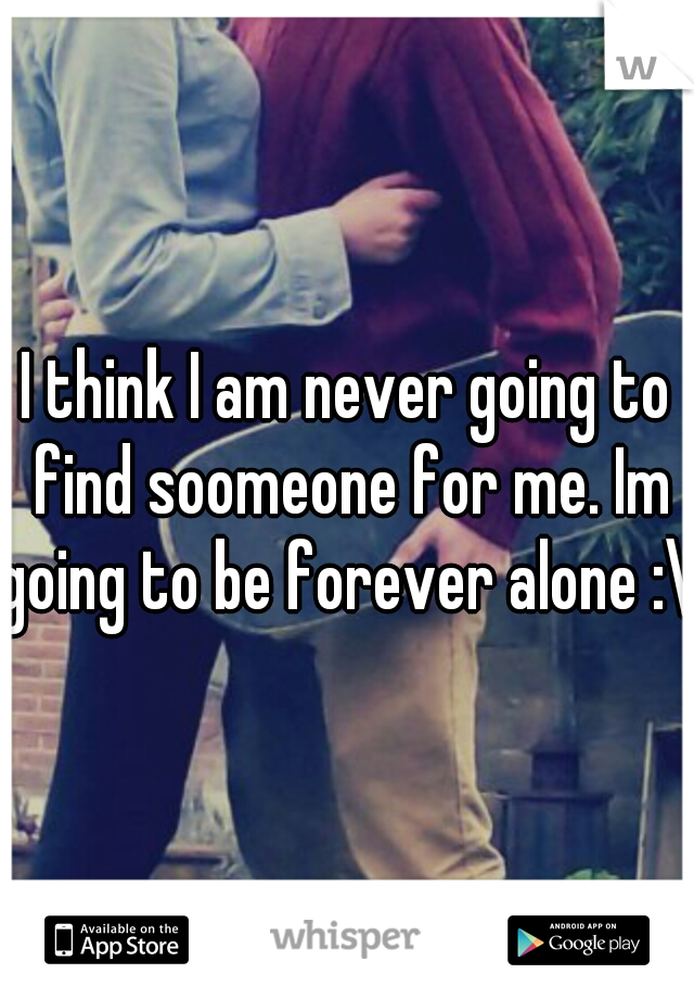 I think I am never going to find soomeone for me. Im going to be forever alone :\ 