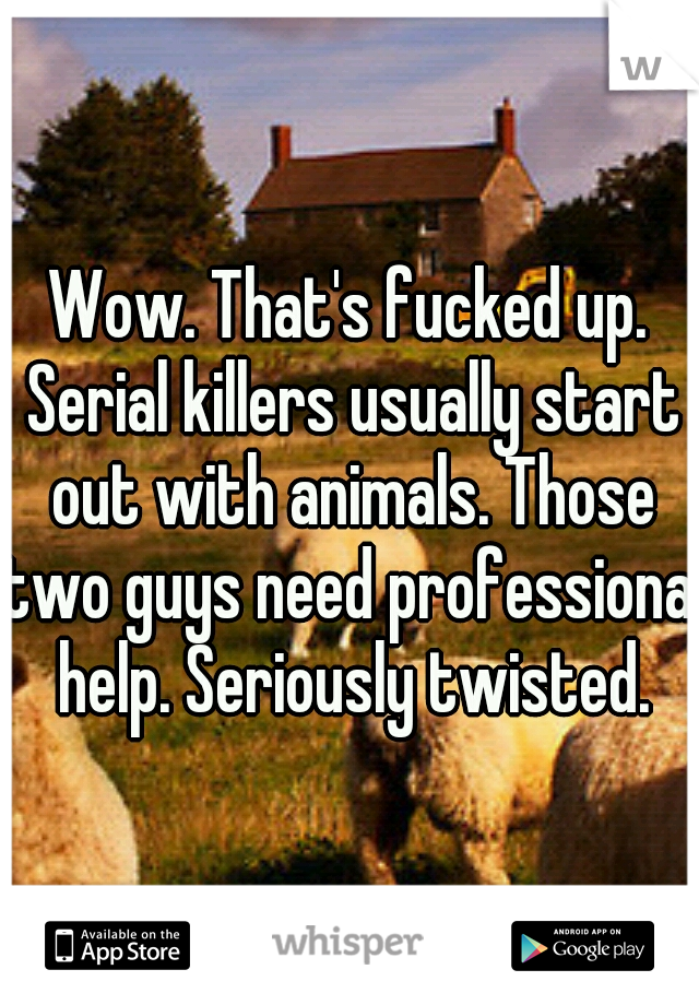 Wow. That's fucked up. Serial killers usually start out with animals. Those two guys need professional help. Seriously twisted.