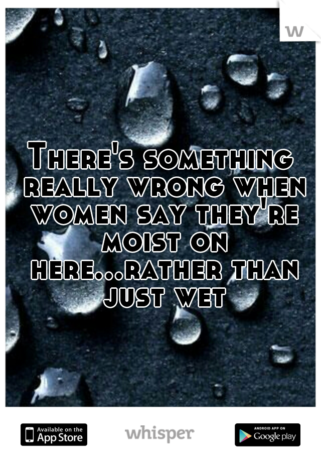 There's something really wrong when women say they're moist on here...rather than just wet