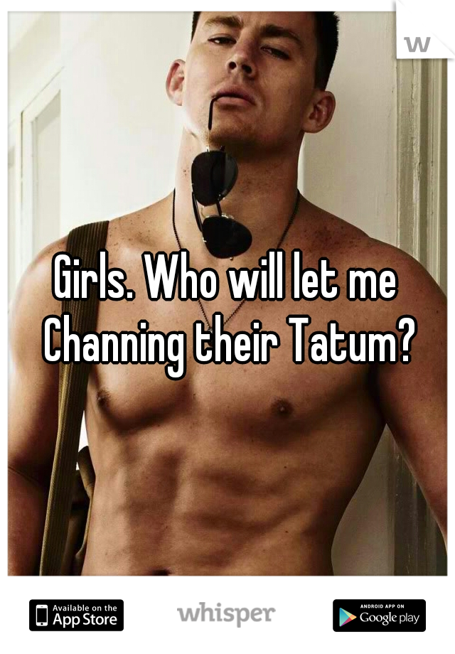 Girls. Who will let me Channing their Tatum?