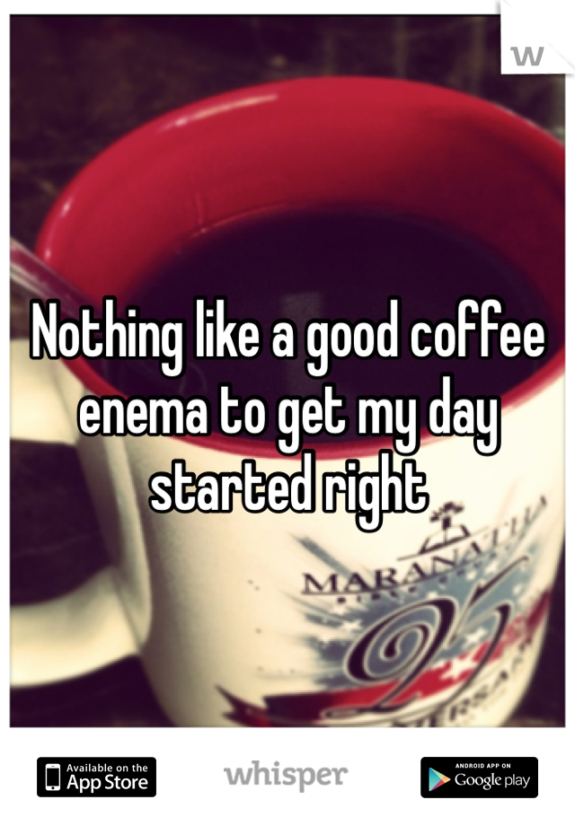 Nothing like a good coffee enema to get my day started right