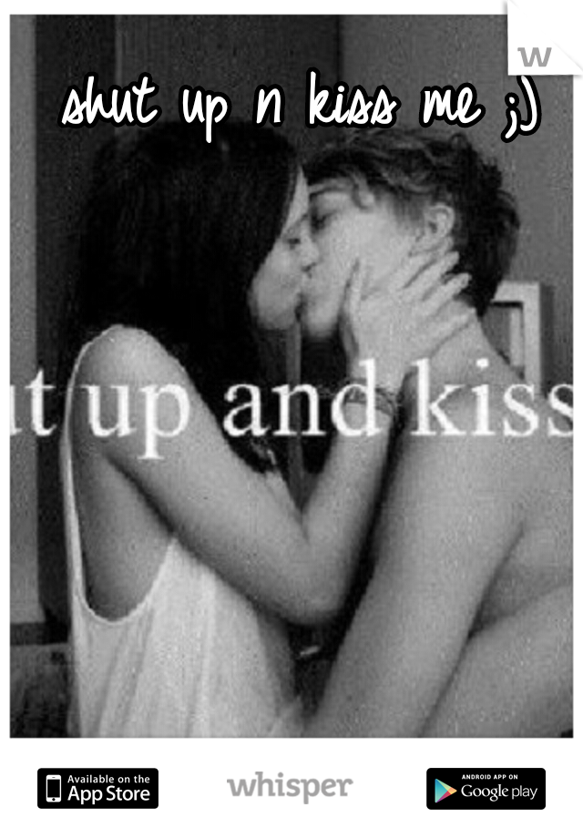 shut up n kiss me ;)