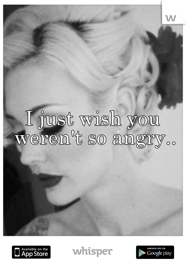 I just wish you weren't so angry..